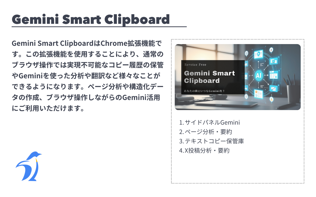 Gemini Smart ClipboardはChrome拡張機能です。この拡張機能を使用することにより、通常のブラウザ操作では実現不可能なコピー履歴の保管やGeminiを使った分析や翻訳など様々なことができるようになります。ページ分析や構造化データの作成、ブラウザ操作しながらのGemini活用にご利用いただけます。